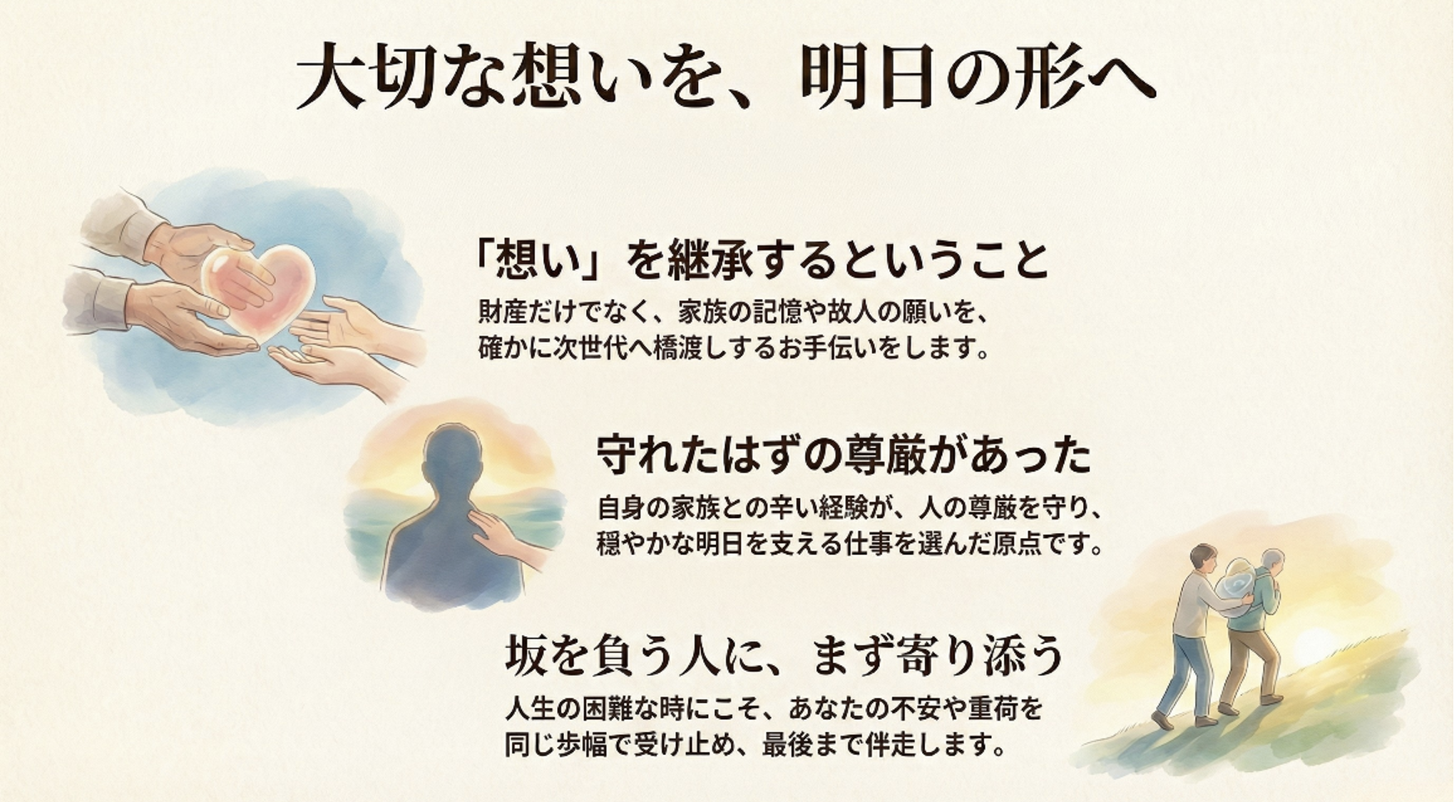 大切な想いを、明日の形へ
当事務所が大切にしている理念や、仕事への向き合い方について。
「想い」を継承するということ
財産だけでなく、家族の記憶や故人の願いを、確かに次世代へ橋渡しするお手伝いをします。
守れたはずの尊厳があった
自身の家族との辛い経験が、人の尊厳を守り、穏やかな明日を支える仕事を選んだ原点です。
坂を負う人に、まず寄り添う
人生の困難な時にこそ、あなたの不安や重荷を同じ歩幅で受け止め、最後まで伴走します。